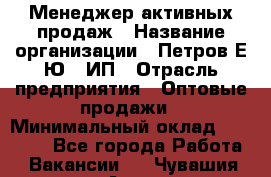 Менеджер активных продаж › Название организации ­ Петров Е.Ю., ИП › Отрасль предприятия ­ Оптовые продажи › Минимальный оклад ­ 30 000 - Все города Работа » Вакансии   . Чувашия респ.,Алатырь г.